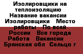 Изолировщики на теплоизоляцию › Название вакансии ­ Изолировщики › Место работы ­ По всей России - Все города Работа » Вакансии   . Брянская обл.,Сельцо г.